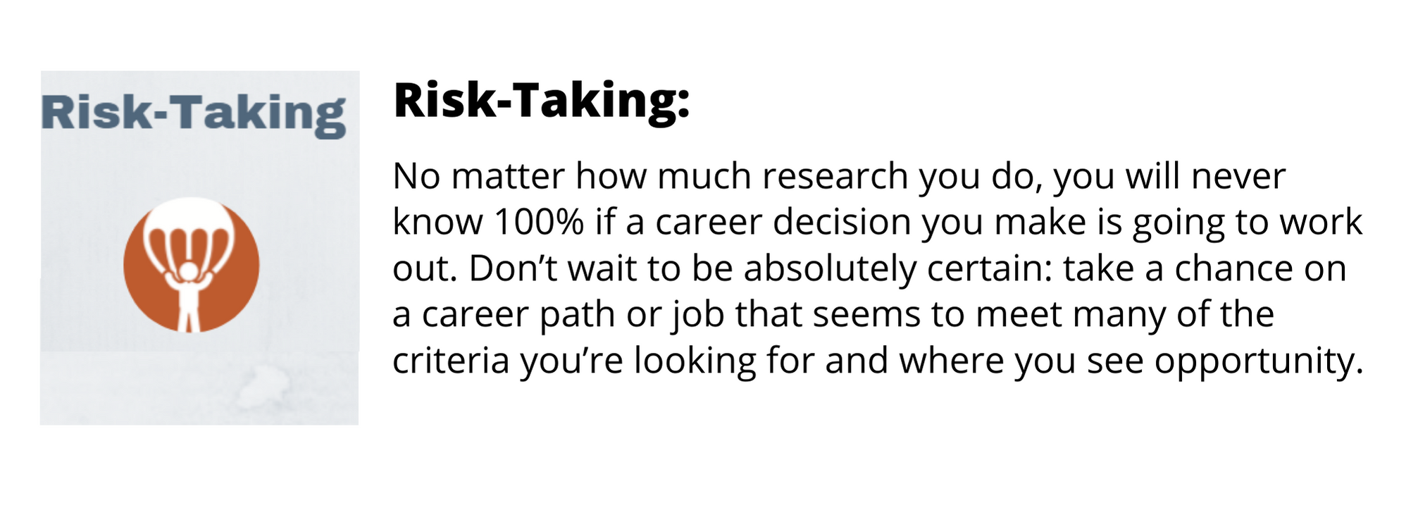 No matter how much research you do, you will never know 100% if a career decision you make is going to work out. Don’t wait to be absolutely certain: take a chance on a career path or job that seems to meet many of the criteria you’re looking for and where you see opportunity.
