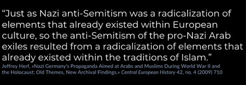 As historian Jeffrey Herff argues, “Just as Nazi anti-Semitism was a radicalization of elements that already existed within European culture, so the anti-Semitism of the pro-Nazi Arab exiles resulted from a radicalization of elements that already existed within the traditions of Islam.”