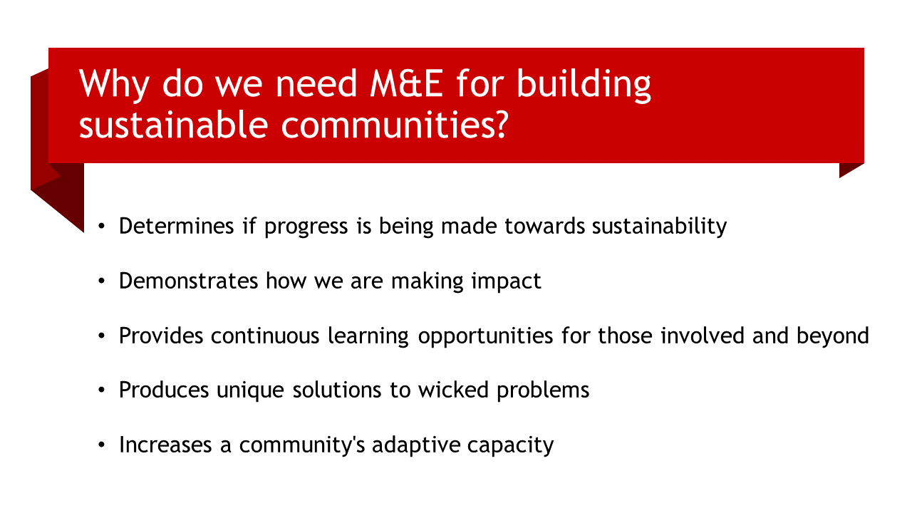 Why do we need M&E for building sustainable communities? Determines if progress is being made towards sustainability; Demonstrates how we are making impact; Provides continuous learning opportunities for those involved and beyond; Produces unique solutions to wicked problems; Increases a community's adaptive capacity 