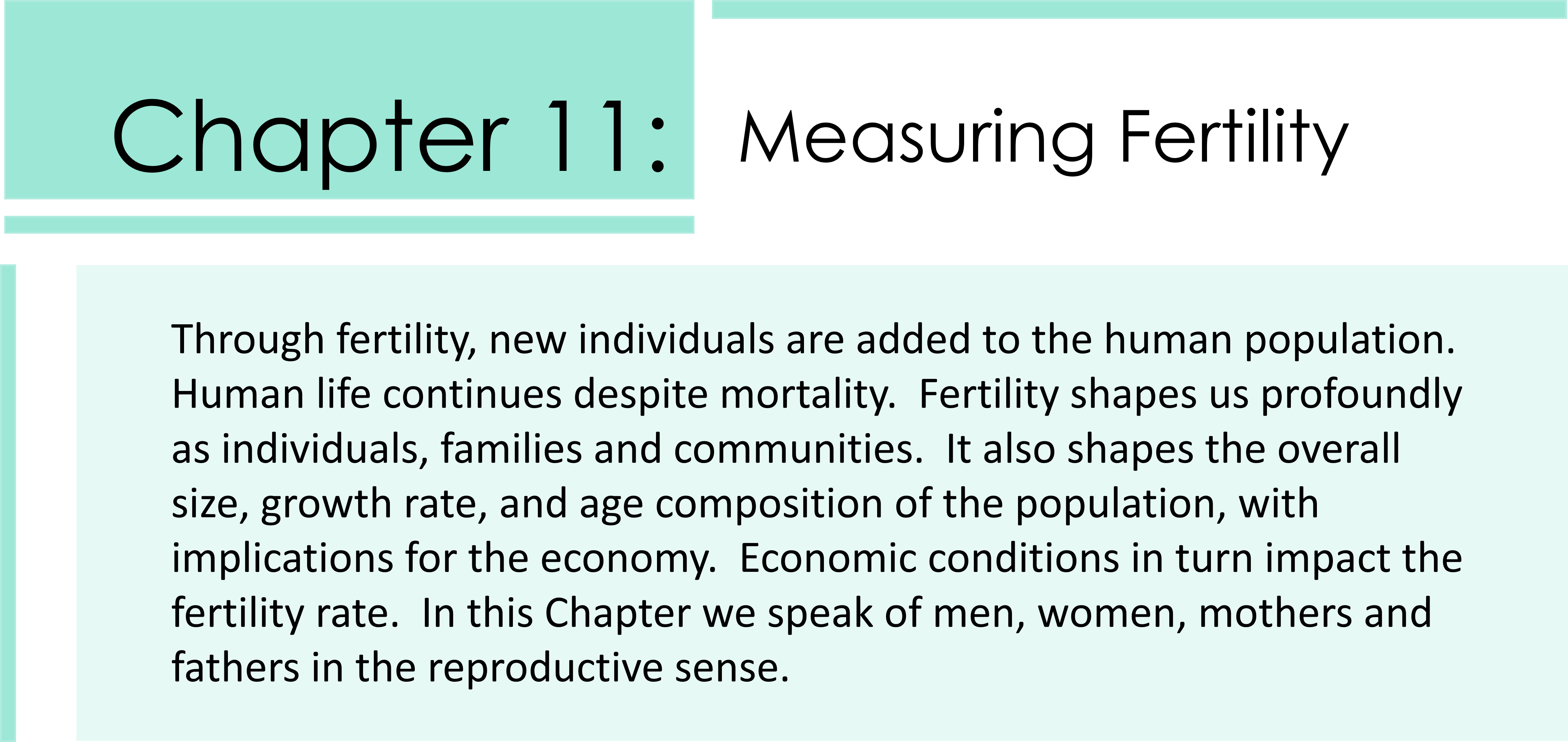 Through fertility, new individuals are added to the human population. Human life continues despite mortality. Fertility shapes us profoundly as individuals, families and communities. It also shapes the overall size, growth rate, and age composition of the population, with implications for the economy. Economic conditions in turn impact the fertility rate. In this Chapter we speak of men, women, mothers and fathers in the reproductive sense.