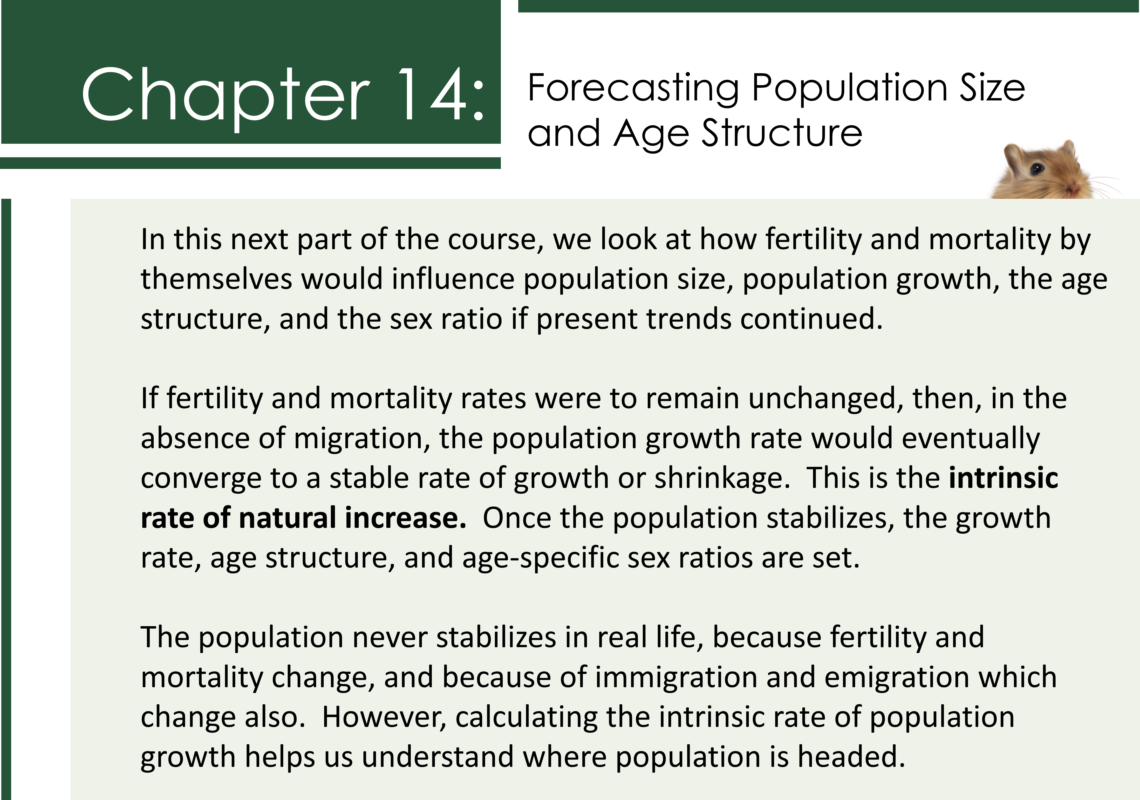 Forecasting Population Size and Age Structure. In this next part of the course, we look at how fertility and mortality by themselves would influence population size, population growth, the age structure, and the sex ratio if present trends continued. If fertility and mortality rates were to remain unchanged, then, in the absence of migration, the population growth rate would eventually converge to a stable rate of growth or shrinkage. This is the intrinsic rate of natural increase. Once the population stabilizes, the growth rate, age structure, and age-specific sex ratios are set. The population never stabilizes in real life, because fertility and mortality change, and because of immigration and emigration which change also. However, calculating the intrinsic rate of population growth helps us understand where population is headed.