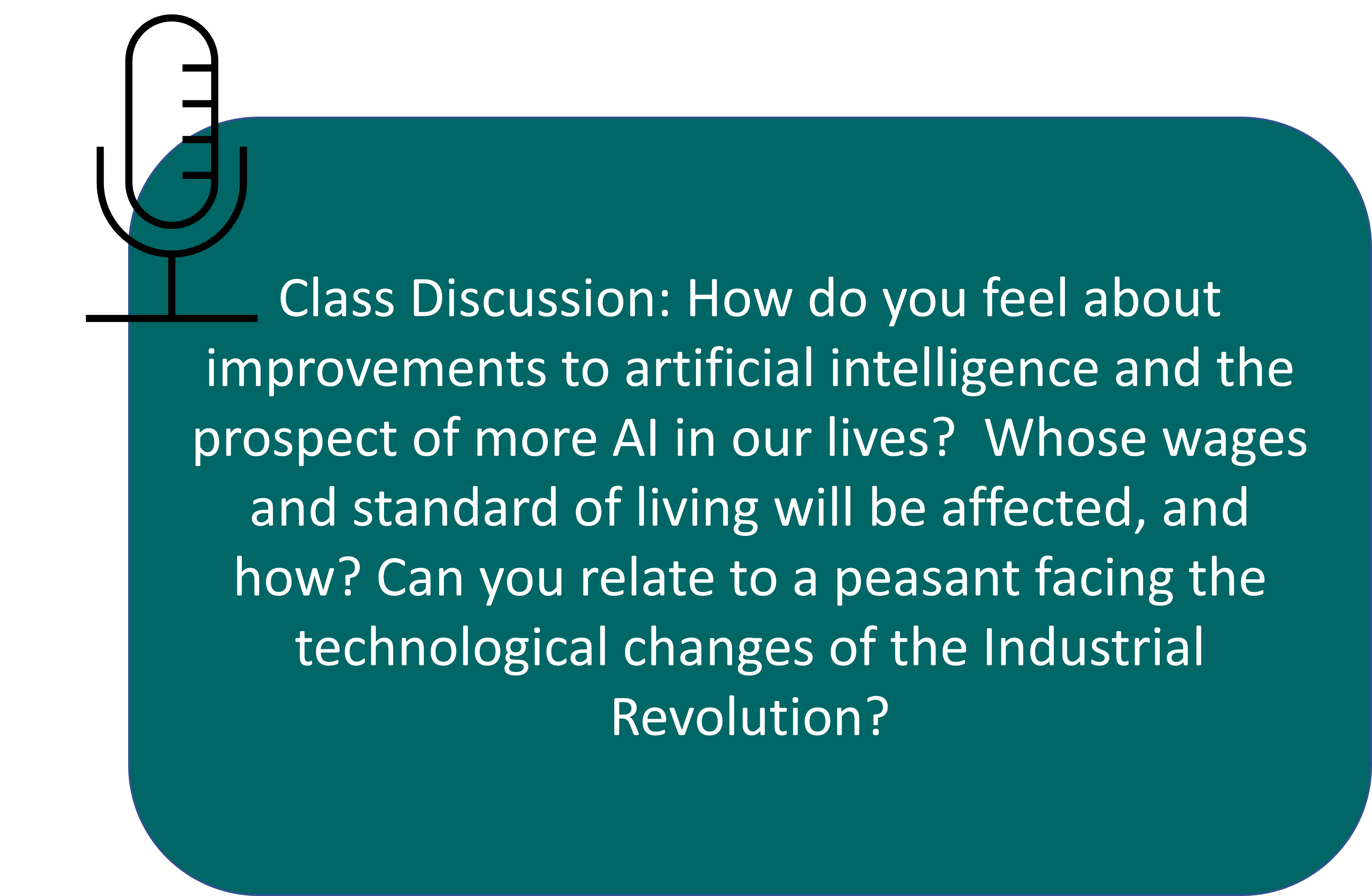 Class Discussion: How do you feel about improvements to artificial intelligence and the prospect of more AI in our lives? Whose wages and standard of living will be affected, and how? Can you relate to a peasant facing the technological changes of the Industrial Revolution?