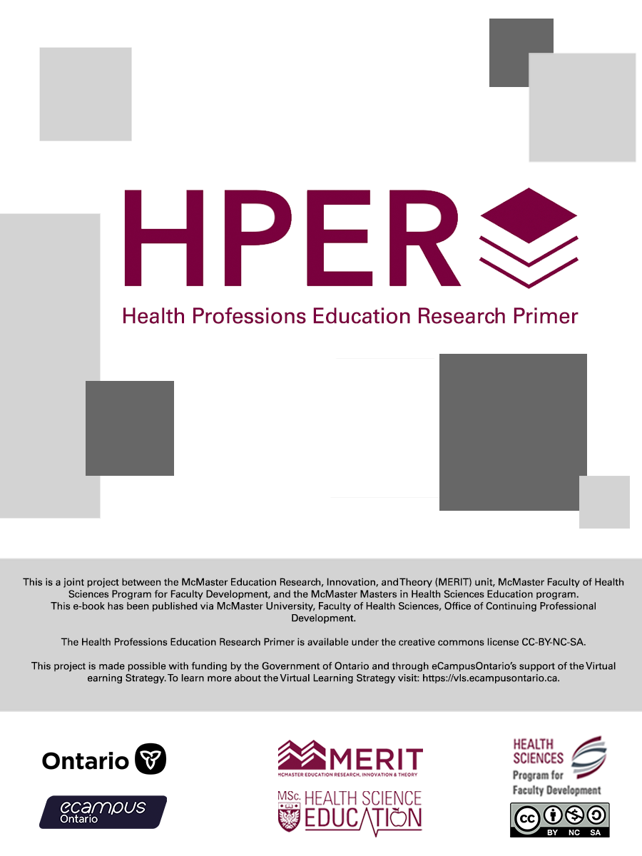 HPER Health Professions Education Primer. This is a joint project between the McMaster Education Research, Innovation, and Theory (MERIT) unit, McMaster Faculty of Health Sciences Program for Faculty Development, and the McMaster Masters in Health Sciences Education program.  This e-book has been published via McMaster University, Faculty of Health Sciences, Office of Continuing Professional Development.  The Health Professions Education Research Primer is available under the creative commons license CC-BY-ND-SA.This project is made possible with funding by the Government of Ontario and through eCampusOntario’s support of the Virtual earning Strategy. To learn more about the Virtual Learning Strategy visit: https://vls.ecampusontario.ca.