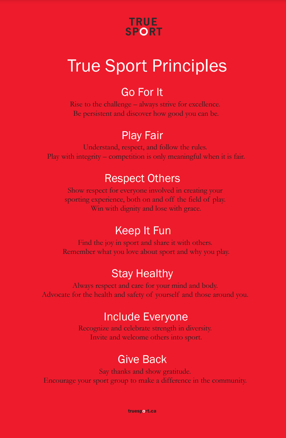 Go For It: Rise to the challenge–always strive for excellence. Be persistent and discover how good you can be; Play Fair: Understand, respect, and follow the rules. Play with integrity – competition is only meaningful when it is fair; Respect Others: Show respect for everyone involved in creating your sporting experience, both on and off the field of play. Win with dignity and lose with grace; Keep It Fun: Find the joy in sport and share it with others. Remember what you love about sport and why you play; Stay Healthy: Always respect and care for your mind and body. Advocate for the health and safety of yourself and those around you; Include Everyone: Recognize and celebrate strength in diversity. Invite and welcome others into sport; Give Back: Say thanks and show gratitude. Encourage your sport group to make a difference in the community.
