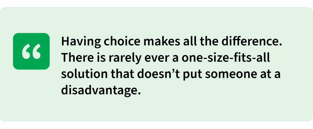 Having choice makes all the difference. There is rarely ever a one-size-fits-all solution that doesn’t put someone at a disadvantage.