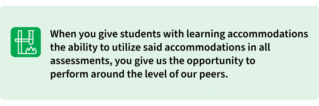 When you give students with learning accommodations the ability to utilize said accommodations in all assessments, you give us the opportunity to perform around the level of our peers.