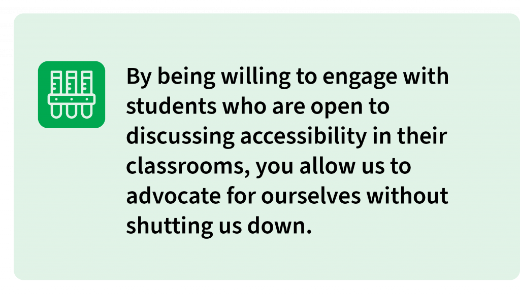 By being willing to engage with students who are open to discussing accessibility in their classrooms, you allow us to advocate for ourselves without shutting us down.
