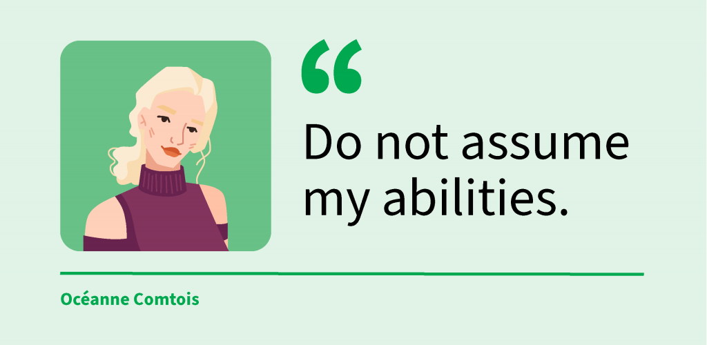 Do not assume my abilities, quote by Océanne Comtois, graduate of Life Sciences program, and legally blind.