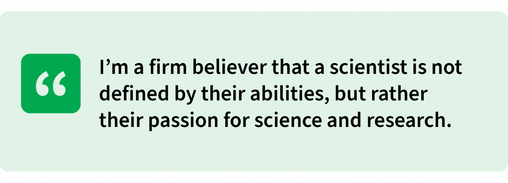 I’m a firm believer that a scientist is not defined by their abilities, but rather their passion for science and research