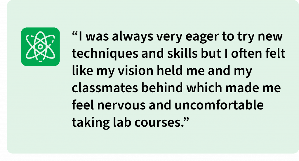 I was always very eager to try new techniques and skills but I often felt like my vision held me and my classmates behind which made me feel nervous and uncomfortable taking lab courses.