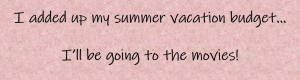 I added up my summer vacation budget...I'll be going to the movies!