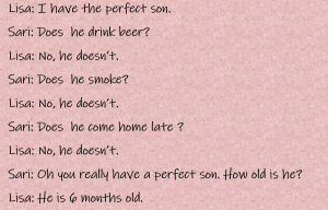 Lisa: I have the perfect son. Sari: Does he drink beer? Lisa: No, he doesn't. Sari: Does he smoke? Lisa: No, he doesn't. Sari: Does he come home late? Lisa: No, he doesn't. Sari: Oh, you really have a perfect son. How old is he? Lisa: He is six months old.