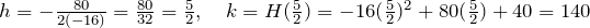 h=-\frac{80}{2(-16)}=\frac{80}{32}=\frac{5}{2},\quad k=H(\frac{5}{2})=-16(\frac{5}{2})^2+80(\frac{5}{2})+40=140