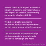 Purple background with white text. Text reads “We are The ADHDe Project, a UWindsor initiative created to promote inclusion and respect for those in the University community who have ADHD. We believe that by prioritizing education, equity, and empowerment, we can create a more inclusive campus. This initiative will include workshops, mini presentations, a social media awareness campaign, and more!”.