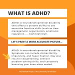 What is ADHD? ADHD: A neurodevelopmental disability that affects a person’s ability to use executive function skills (such as time management, organization, emotional regulation, blah blah blah). Let’s paint a more accurate picture. ADHD: a neurodevelopmental disability. Symptoms can include distractibility, impulsivity, and hyper fixation. May also result in daydreaming, brilliant problem-solving skills and constantly bouncing your knee when seated.