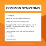Common symptoms: excels at finding creative solutions, impulsivity, difficulty with time management, struggles with emotional regulation which can lead to overstimulation, outbursts, or panic attacks. Inattention, forgetfulness, highly empathetic and a strong sense of morality.