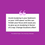 Avoid studying in your bedroom or your “chill space” as this can hinder your focus and cause you to give up on studying in favour of a nap. Change locations often!