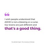 I wish people understood that ADHD is not a blessing or a curse. Our brains are just different and that’s a good thing.