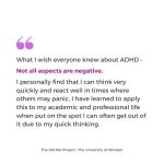 What I wish everyone knew about ADHD – Not all aspects are negative. I personally find that I can think very quickly and react well in times where others may panic, I have learned to apply this to my academic and professional life when put on the spot I can often get out of it due to my quick thinking.