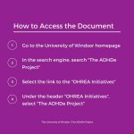 How to access the document. Go to the University of Windsor homepage. In the search engine, search "The ADHDe Project". Select the link to the "OHREA Initiatives". Under the header "OHREA Initiatives", select "The ADHDe Project".