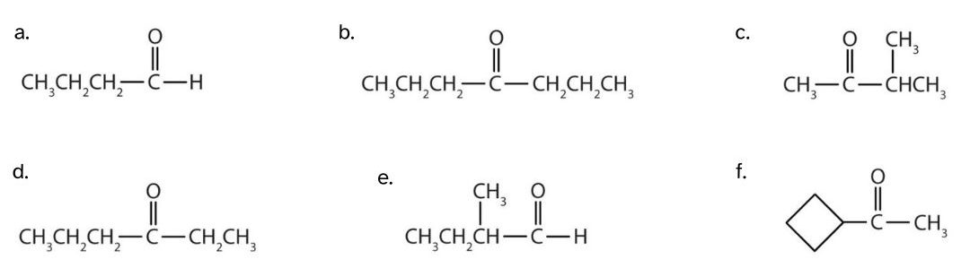 There are 6 aldehyde and ketone structures. a) a 4 carbon chain with a carbonyl group at carbon 1; b) a 7 carbon chain with a carbonyl group at the 4th carbon; c) a 4 carbon chain with a methyl group at the 3rd carbon and a carbonyl group at the 2nd carbon; d) a 6 carbon chain with a carbonyl group at the 3rd carbon; e) a 4 carbon chain with a methyl group at the 3rd carbon and a carbonyl group at the 1st carbon; and f) a carbonyl group in-between a cyclobutyl and methyl group.