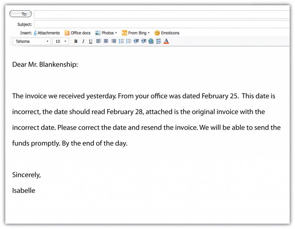 A sample e-mail with the text: Dear Mr. Blankenship: The invoice we received yesterday. From your office was dated February 25. This date is incorrect, the date should read February 28, attached is the original invoice with the incorrect date. Please correct the date and resend the invoice. We will be able to send the funds promptly. By the end of the day. Sincerely, Isabelle.