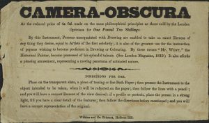 An image of a text-based advertisement. The words Camera-Obscura appear in a stylized bold block capital typeface. The text reads: At the reduced price of 4s. 6d. made on the same philosophical principles as those sold by the London Opticians for One Pound Ten Shillings. By this Instrument, Persons unacquainted with Drawing are enabled to take an exact likeness of anything they desire, equal to artists of the first celebrity; it is also of the greatest use for the instruction of persons wishing to become proficient in drawing or colouring. By these means "Mr.West" the historical painter, became possessed of his splendid talents. (See London Magazine, 1819) It also affords a pleasing amusement, representing a moving panorama of animated nature. The text terminates here at a decorative line sued for spacing. The text continues underneath and reads: Directions for use. Place on the transparent slate, a piece of tracing or fine bath paper; then present the instrument to the object intended to be taken, when it will be reflected on the paper; then follow the lines with a pencil; and you will have a correct likeness of the view desired: if a profile or portrait, place the person in a strong light, till you have a clear detail of the features; then follow the directions before mentioned; and you will have a correct representation of the original. Wilkins and Co. Printers, Holborn Hill.