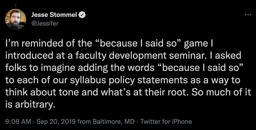 Tweet by Jesse Stommel that reads: “I’m reminded of the ‘because I said so’ game I introduced at a faculty development seminar. I asked folks to imagine adding the words ‘because I said so’ to each of our syllabus policy statements as a way to think about tone and what’s at their root. So much of it is arbitrary.”