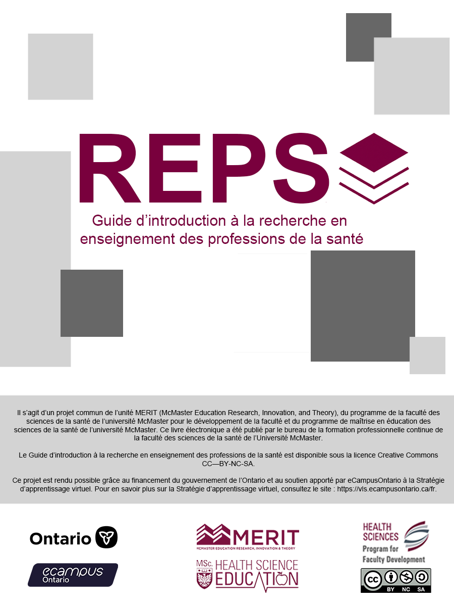 Guide d’introduction à la recherche en enseignement des professions de la santé. Il s’agit d’un projet commun du programme MERIT (McMaster Education Research, Innovation, and Theory), du programme de la faculté des sciences de la santé de l’université McMaster pour le développement de la faculté et du programme de maîtrise en éducation des sciences de la santé de l’université McMaster. Ce livre numérique a été publié par le bureau de la formation professionnelle continue de la faculté des sciences de la santé de l’université McMaster. Le guide d’introduction à la recherche en enseignement des professions de la santé est autorisé en vertu d’une licence CC-BY-ND-SA de Creative Commons. Ce projet est rendu possible grâce au financement du gouvernement de l’Ontario ainsi qu’au soutien apporté par eCampusOntario à la Stratégie d’apprentissage virtuel. Pour en savoir plus sur la Stratégie d’apprentissage virtuel, visitez le site : https://vls.ecampusontario.ca.