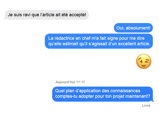 Capture d'écran du message texte; Personne 1 : Je suis ravi que l'article ait été accepté Personne 2 : Oui, absolument! La rédactrice en chef m'a fait signe pour me dire qu'elle estimait qu'il s'agissait d'un excellent article. Quel plan d'application des connaissances comptes-tu adopter pour ton projet maintenant?