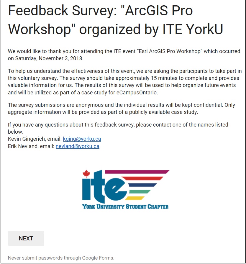 Letter inviting students to participate in the survey. Feedback Survey: “ArcGIS Pro Workshop” Organized by ITE We would like to thank you for attending the ITE event “Esri ArcGIS Pro Workshop” which occurred on Saturday, November 3, 2018. To help us understand the effectiveness of this event, we are asking the participants to take part in this voluntary survey. The survey should take approximately 15 minutes to complete and provides valuable information for us. The results of this survey will be used to help organize future events and will be utilized as part of a case study for eCampusOntario. The survey submissions are anonymous and the individual results will be kept confidential. Only aggregate information will be provided as part of a publicly available case study. If you have any questions about this feedback survey, please contact one of the names listed below: Kevin Gingerich, email: kging@yorku.ca Erik Nevland, email: nevland@yorku.ca