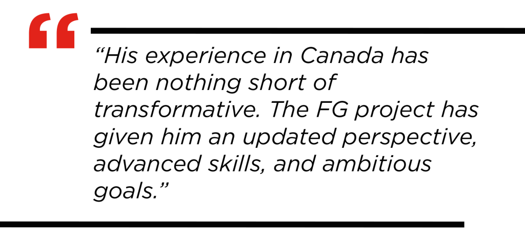 Quote: His experience in Canada has been nothing short of transformative. The FG project has given him an updated perspective, advanced skills, and ambitious goals.