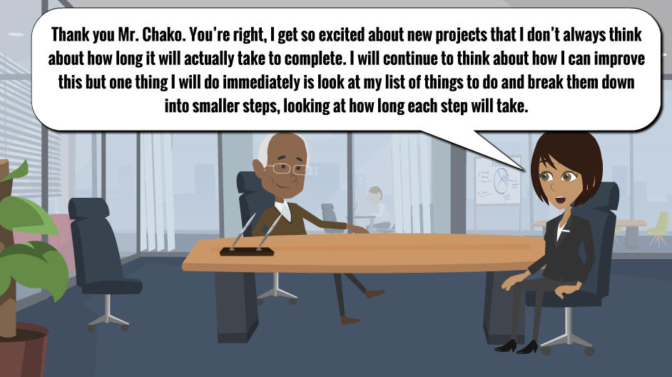 A man is sitting behind his desk and a woman is sitting on the other side of the desk. There is a speech bubble above the woman that reads: “Thanks you, Mr Chako. I get so excited about new projects that I don’t always think about how long it will actually take to complete. I will continue to think about how I can improve this but one thing I will do immediately is look at my list of things to do and break them down into smaller steps, looking at how long each step will take.”