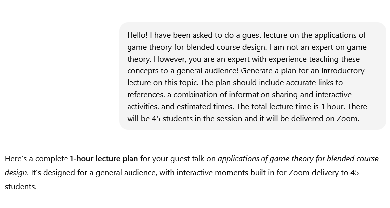 Chat dialogue with ChatGPT. Prompt: "Hello! I have been asked to do a guest lecture on the applications of game theory for blended course design. I am not an expert on game theory. However, you are an expert with experience teaching these concepts to a general audience! Generate a plan for an introductory lecture on this topic. The plan should include accurate links to references, a combination of information sharing and interactive activities, and estimated times. The total lecture time is 1 hour. There will be 45 students in the session and it will be delivered on Zoom."Response: "Here’s a complete 1-hour lecture plan for your guest talk on applications of game theory for blended course design. It’s designed for a general audience, with interactive moments built in for Zoom delivery to 45 students."