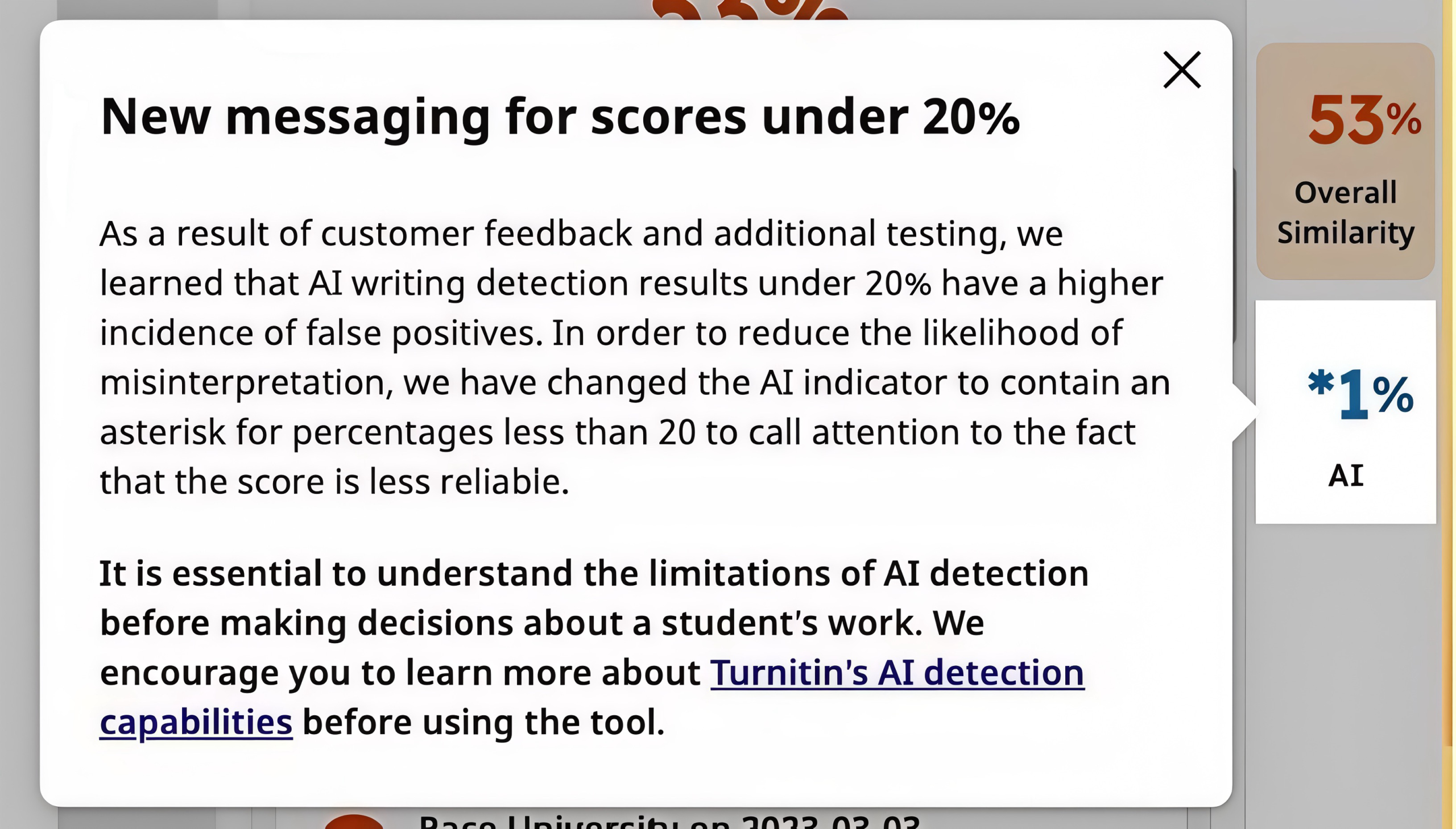 A screenshot of the TurnItIn Warning that reads "As a result of customer feedback and additional testing, we learned that AI writing detection results under 20% have a higher incidence of false positives. In order to reduce the likelihood of misinterpretation, we have changed the AI indicator to contain an asterisk for percentages less than 20 to call attention to the fact that the score is less reliable. It is essential to understand the limitations of AI detection before making decisions about a student's work. We encourage you to learn more about Turnitin's AI detection capabilities before using the tool"