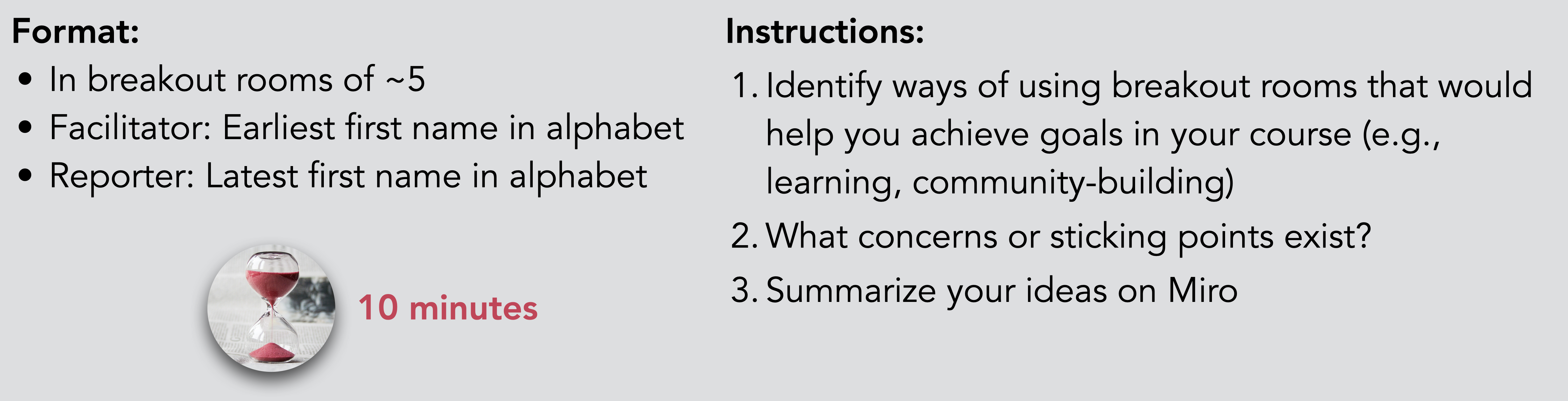 Format: In breakout rooms of ~5 Facilitator: Earliest first name in alphabet Reporter: Latest first name in alphabet. Instructions: Identify ways of using breakout rooms that would help you achieve goals in your course (e.g., learning, community-building) What concerns or sticking points exist? Summarize your ideas on Miro. Time: 10 minutes