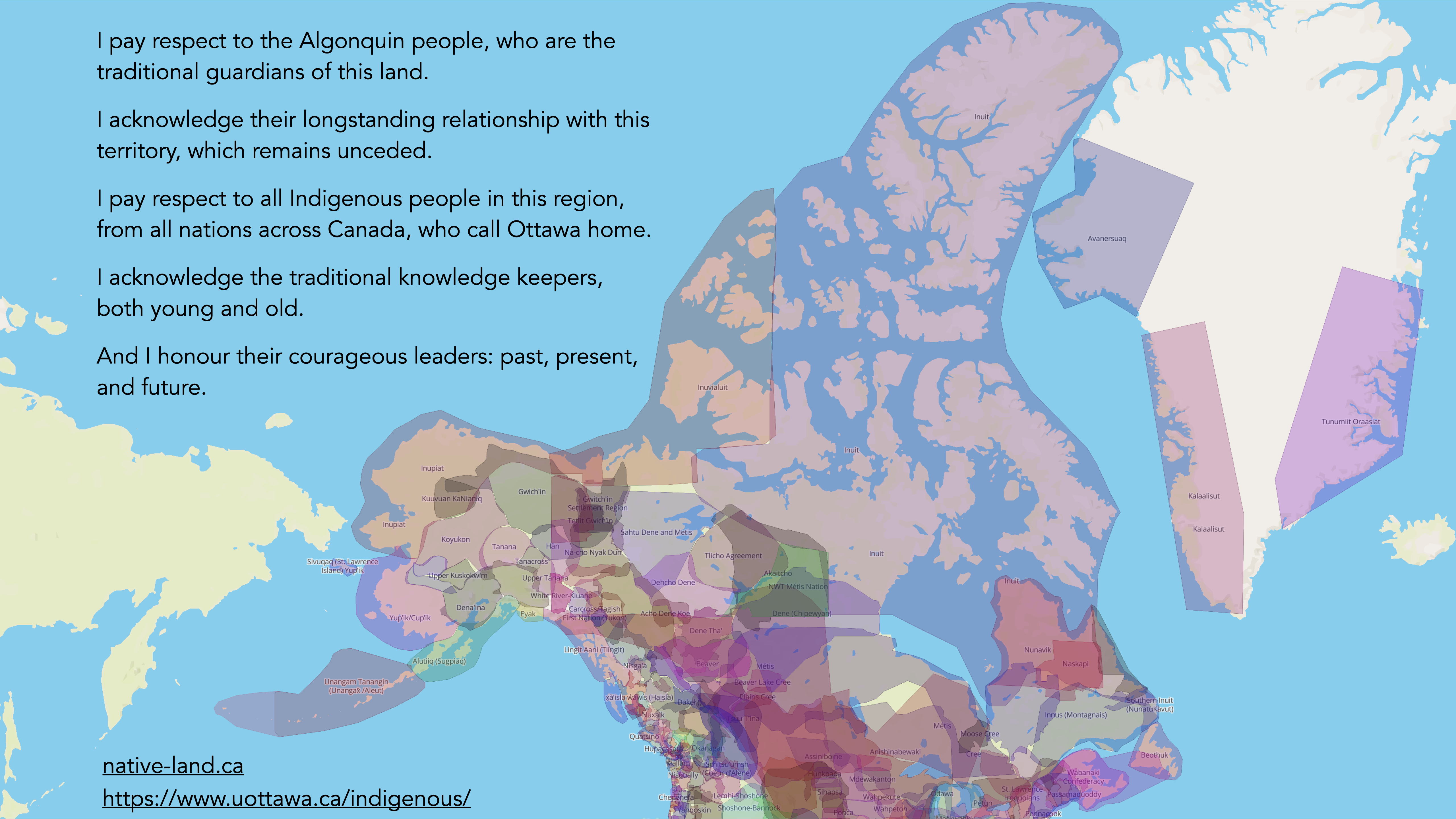 I pay respect to the Algonquin people, who are the traditional guardians of this land. I acknowledge their longstanding relationship with this territory, which remains unceded. I pay respect to all Indigenous people in this region, from all nations across Canada, who call Ottawa home. I acknowledge the traditional knowledge keepers, both young and old. And I honour their courageous leaders: past, present, and future. native-land.ca https://www.uottawa.ca/indigenous/