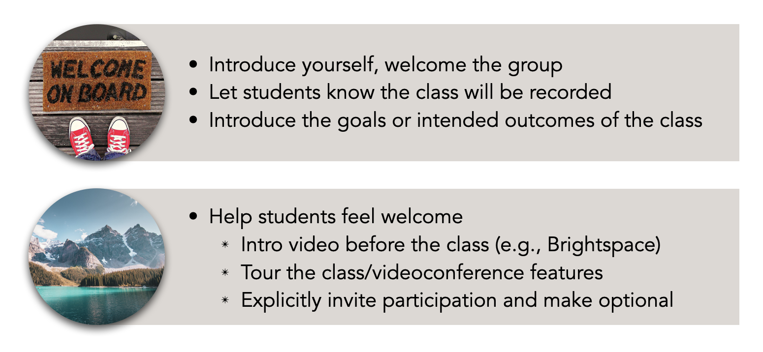 A) Introduce yourself, welcome the group Let students know the class will be recorded Introduce the goals or intended outcomes of the class B) Help students feel welcome Intro video before the class (e.g., Brightspace) Tour the class/videoconference features Explicitly invite participation and make optional