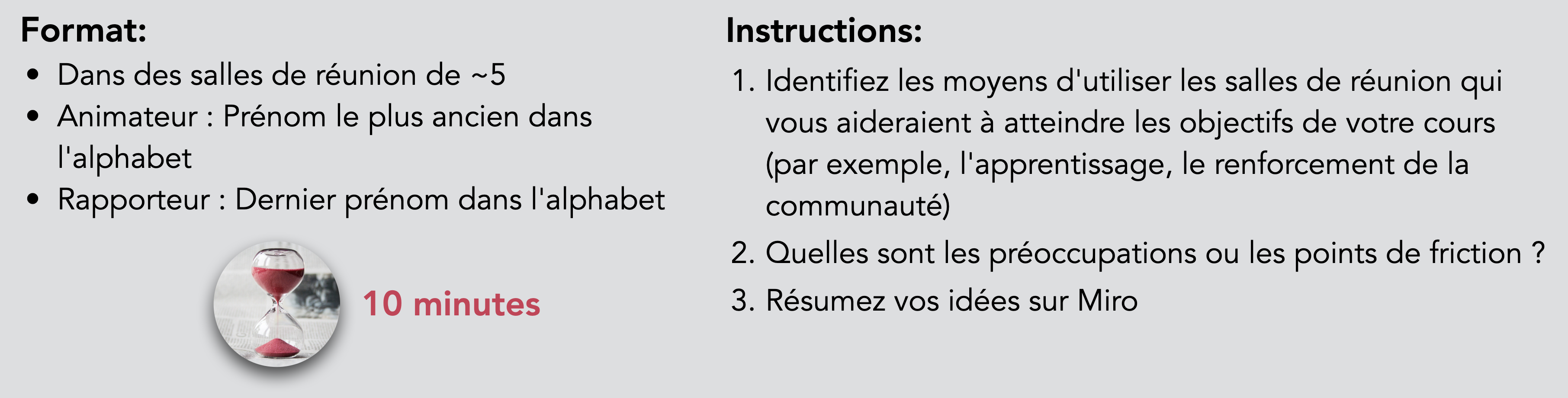 Format : Dans des salles de réunion de ~5 animateurs : Premier prénom dans l'alphabet Rapporteur : Dernier prénom dans l'alphabet. Instructions : Identifiez les moyens d'utiliser les salles de réunion qui vous aideraient à atteindre les objectifs de votre cours (par exemple, apprentissage, renforcement de la communauté). Quelles sont les préoccupations ou les points de friction ? Résumez vos idées sur Miro. Durée : 10 minutes