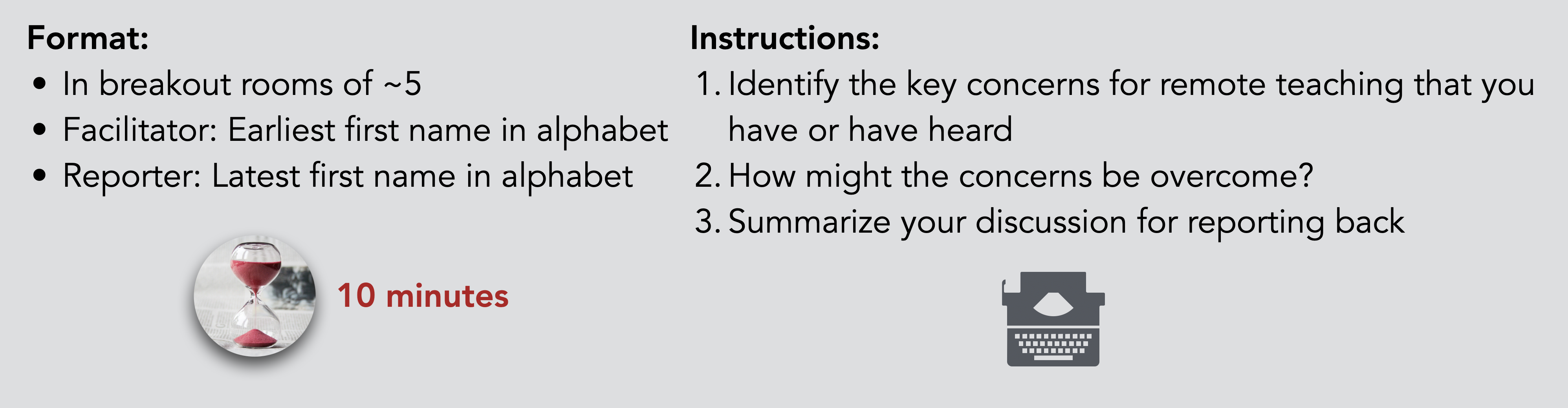 Format: In breakout rooms of ~5 Facilitator: Earliest first name in alphabet Reporter: Latest first name in alphabet. Instructions: Identify the key concerns for remote teaching that you have or have heard How might the concerns be overcome? Summarize your discussion for reporting back. Allocated time: 10 minutes.