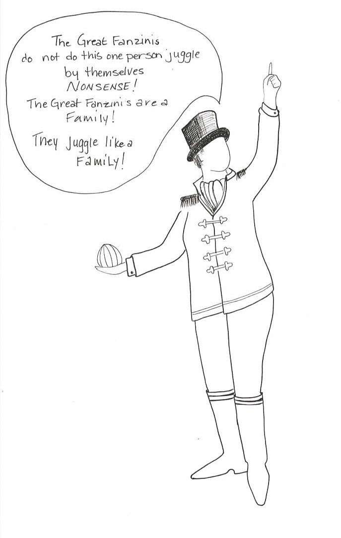 Ringmaster with a speech bubble: Holding a ball in one hand and raising the other toward the sky, the Ringmaster says, "The Great Fanzinis do not do this one person juggle by themselves. NONSENSE! The Great Fanzinis are a Family! They juggle like a Family!"